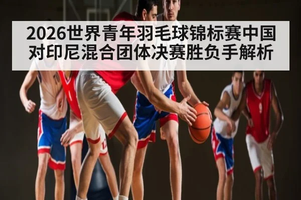 2026世界青年羽毛球锦标赛中国对印尼混合团体决赛胜负手解析